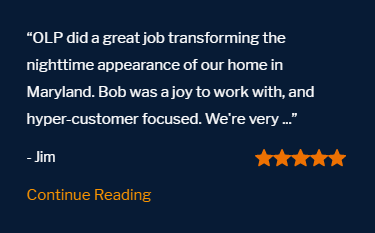Five star review "OLP did a great job transforming the nighttime appearance of our home in Maryland. Bob was a joy to work with, and hyper focused.